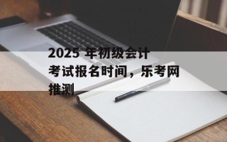 2025 年初级会计考试报名时间，乐考网推测
