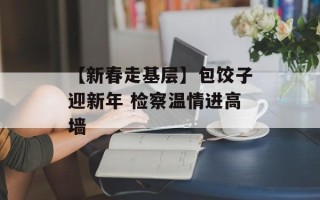 【新春走基层】包饺子迎新年 检察温情进高墙