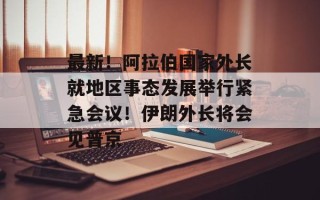 最新！阿拉伯国家外长就地区事态发展举行紧急会议！伊朗外长将会见普京