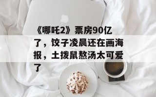 《哪吒2》票房90亿了，饺子凌晨还在画海报，土拨鼠熬汤太可爱了