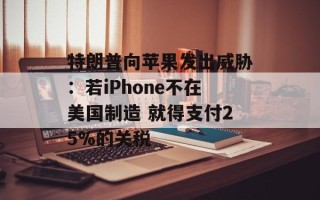 特朗普向苹果发出威胁：若iPhone不在美国制造 就得支付25%的关税