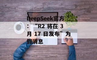 DeepSeek官方：“R2 将在 3 月 17 日发布”为假消息