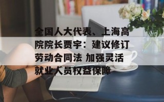 全国人大代表、上海高院院长贾宇：建议修订劳动合同法 加强灵活就业人员权益保障
