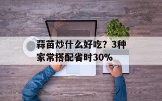 蒜苗炒什么好吃？3种家常搭配省时30%