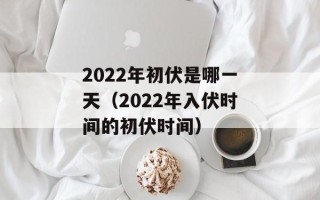 2022年初伏是哪一天（2022年入伏时间的初伏时间）