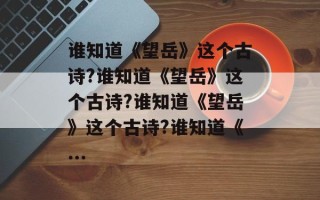 谁知道《望岳》这个古诗?谁知道《望岳》这个古诗?谁知道《望岳》这个古诗?谁知道《...