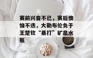 赛前兴奋不已，赛后懊恼不迭，大勒布伦负于王楚钦“暴打”矿泉水瓶