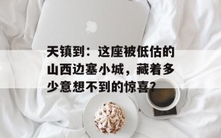 天镇到：这座被低估的山西边塞小城，藏着多少意想不到的惊喜？