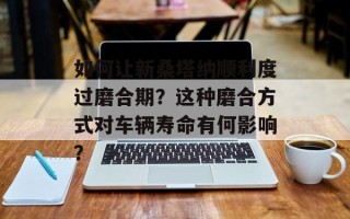 如何让新桑塔纳顺利度过磨合期？这种磨合方式对车辆寿命有何影响？