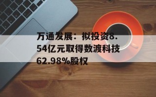 万通发展：拟投资8.54亿元取得数渡科技62.98%股权