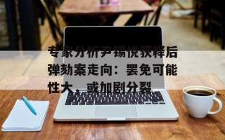 专家分析尹锡悦获释后弹劾案走向：罢免可能性大，或加剧分裂