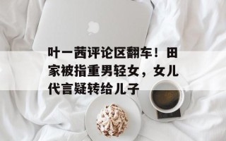 叶一茜评论区翻车！田家被指重男轻女，女儿代言疑转给儿子