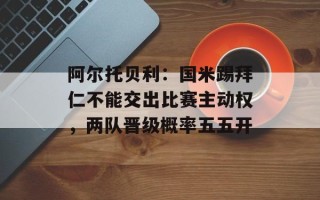 阿尔托贝利：国米踢拜仁不能交出比赛主动权，两队晋级概率五五开