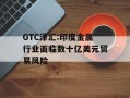 GTC泽汇:印度金属行业面临数十亿美元贸易风险
