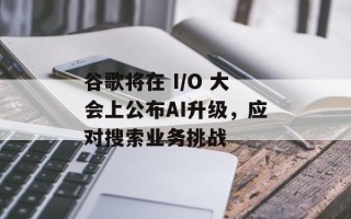 谷歌将在 I/O 大会上公布AI升级，应对搜索业务挑战