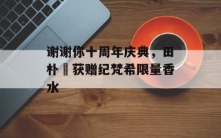 谢谢你十周年庆典，田朴珺获赠纪梵希限量香水