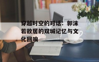 穿越时空的对话：郭沫若故居的双城记忆与文化回响