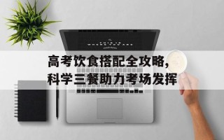 高考饮食搭配全攻略,科学三餐助力考场发挥