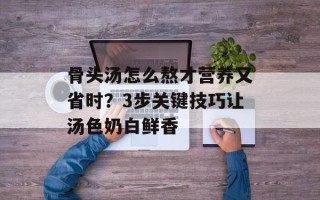 骨头汤怎么熬才营养又省时？3步关键技巧让汤色奶白鲜香