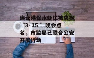 连云港保水虾仁被央视“3·15 ”晚会点名，市监局已联合公安开展行动