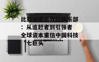 比亚迪重返万亿俱乐部：从追赶者到引领者 全球资本重估中国科技“七巨头”
