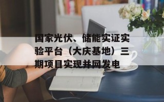国家光伏、储能实证实验平台（大庆基地）三期项目实现并网发电