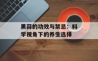 黑蒜的功效与禁忌：科学视角下的养生选择
