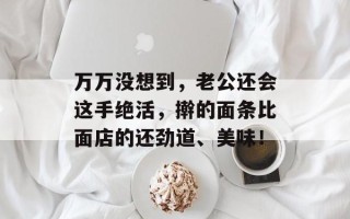 万万没想到，老公还会这手绝活，擀的面条比面店的还劲道、美味！