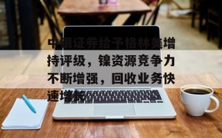 中银证券给予格林美增持评级，镍资源竞争力不断增强，回收业务快速增长