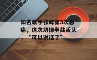 知名歌手张咪第3次患癌，这次切掉半截舌头，“可以说话了”