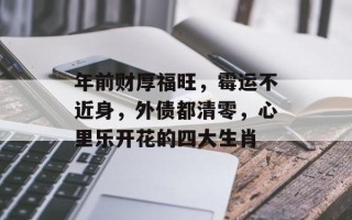 年前财厚福旺，霉运不近身，外债都清零，心里乐开花的四大生肖