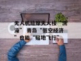 无人机给摩天大楼“洗澡” 青岛“低空经济”也能“贴地飞行”