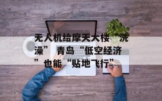 无人机给摩天大楼“洗澡” 青岛“低空经济”也能“贴地飞行”