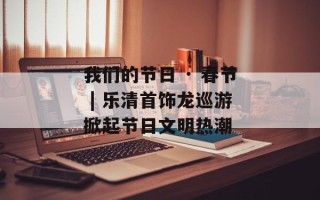 我们的节日 · 春节 | 乐清首饰龙巡游掀起节日文明热潮