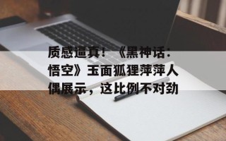 质感逼真！《黑神话：悟空》玉面狐狸萍萍人偶展示，这比例不对劲
