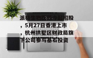 派格生物医药今起招股，5月27日香港上市，杭州拱墅区财政局旗下公司参与基石投资