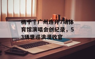 杨千嬅广州连开7场体育馆演唱会创纪录，53场世巡浪漫收官