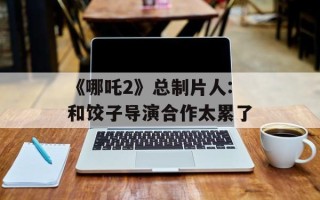 《哪吒2》总制片人:和饺子导演合作太累了