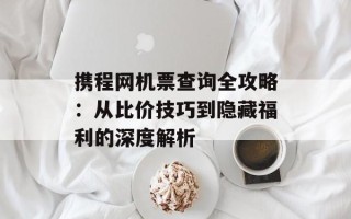 携程网机票查询全攻略：从比价技巧到隐藏福利的深度解析