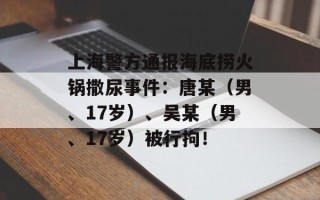 上海警方通报海底捞火锅撒尿事件：唐某（男、17岁）、吴某（男、17岁）被行拘！