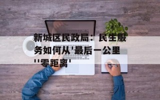 新城区民政局：民生服务如何从'最后一公里''零距离'