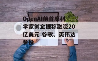 OpenAI前首席科学家创企据称融资20亿美元 谷歌、英伟达参投