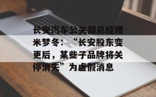长安汽车公关部总经理米梦冬：“长安股东变更后，某些子品牌将关停消失”为虚假消息