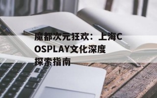 魔都次元狂欢：上海COSPLAY文化深度探索指南