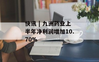 快讯 | 九洲药业上半年净利润增加10.70%