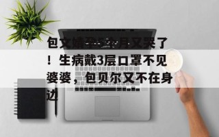 包文婧孕5个月又哭了！生病戴3层口罩不见婆婆，包贝尔又不在身边