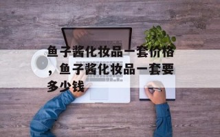 鱼子酱化妆品一套价格，鱼子酱化妆品一套要多少钱