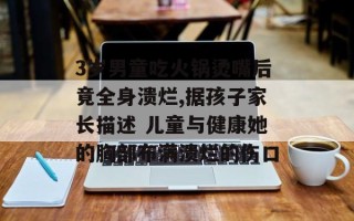 3岁男童吃火锅烫嘴后竟全身溃烂,据孩子家长描述 儿童与健康她的胸部布满溃烂的伤口