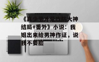 《真少爷才是攻防大神结局+番外》小说：我姐出来给男神作证，说我不要脸