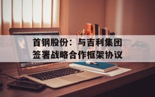 首钢股份：与吉利集团签署战略合作框架协议